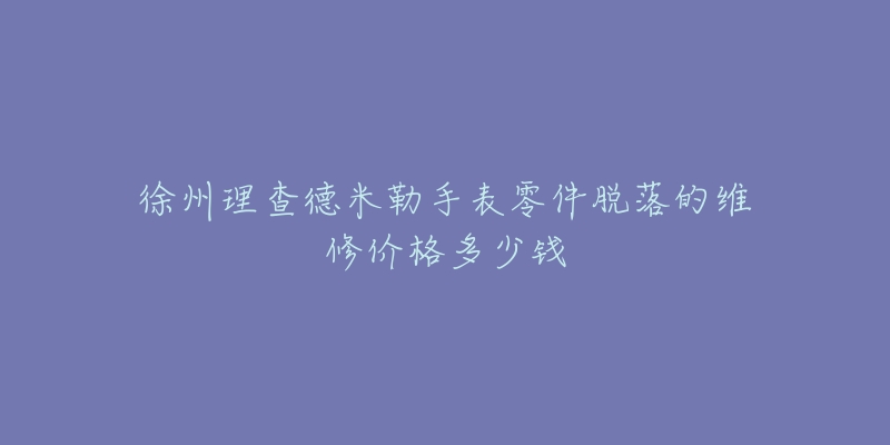 徐州理查德米勒手表零件脱落的维修价格多少钱-名表号 徐州理查德米勒手表零件脱落的维修价格多少钱