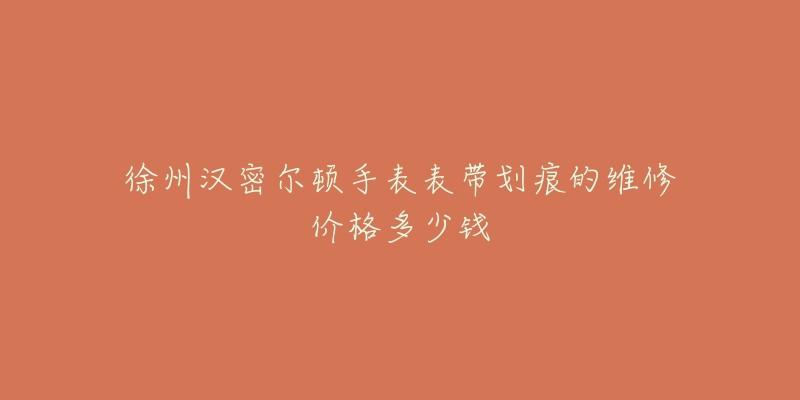 徐州汉密尔顿手表表带划痕的维修价格多少钱-名表号 徐州汉密尔顿手表表带划痕的维修价格多少钱