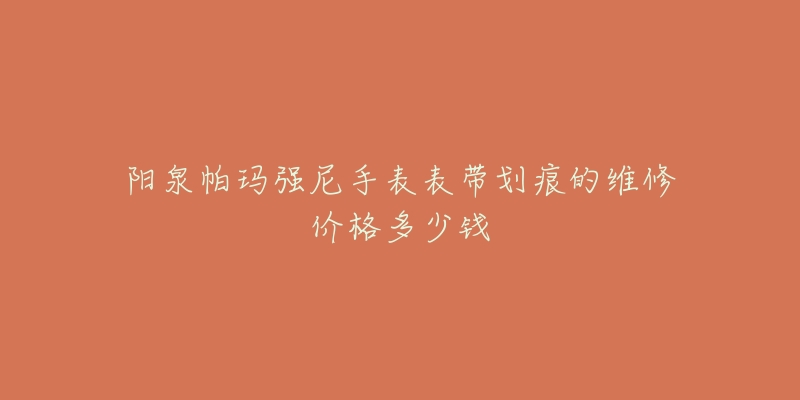 阳泉帕玛强尼手表表带划痕的维修价格多少钱-名表号 阳泉帕玛强尼手表表带划痕的维修价格多少钱