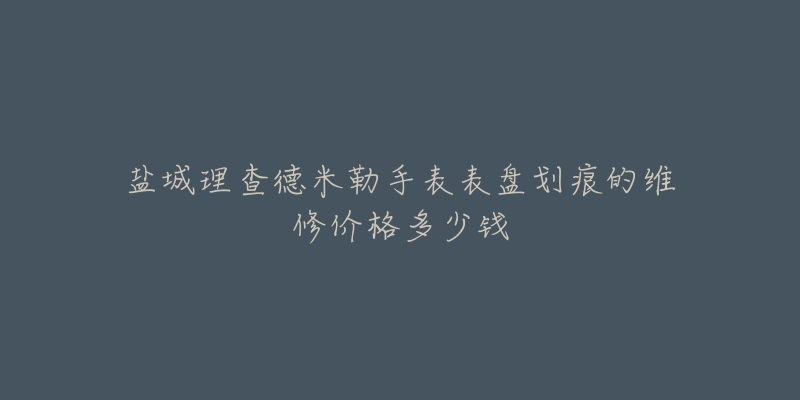 盐城理查德米勒手表表盘划痕的维修价格多少钱-名表号 盐城理查德米勒手表表盘划痕的维修价格多少钱