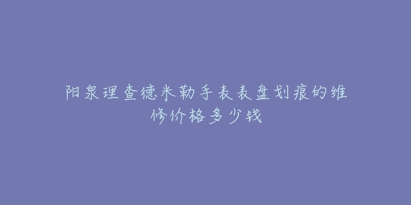 阳泉理查德米勒手表表盘划痕的维修价格多少钱-名表号 阳泉理查德米勒手表表盘划痕的维修价格多少钱