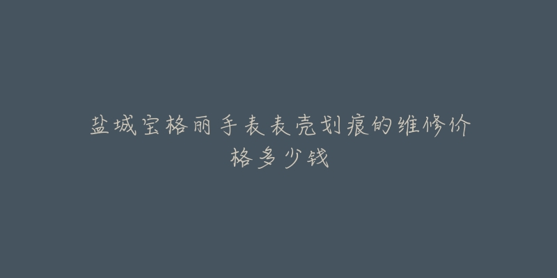 盐城宝格丽手表表壳划痕的维修价格多少钱-名表号 盐城宝格丽手表表壳划痕的维修价格多少钱