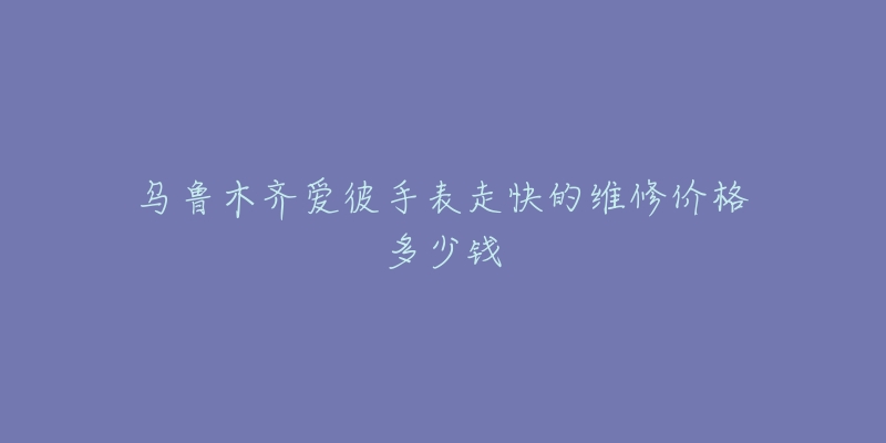 乌鲁木齐爱彼手表走快的维修价格多少钱-名表号 乌鲁木齐爱彼手表走快的维修价格多少钱