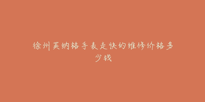 徐州英纳格手表走快的维修价格多少钱-名表号 徐州英纳格手表走快的维修价格多少钱
