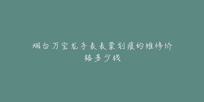 烟台万宝龙手表表蒙划痕的维修价格多少钱-名表号 烟台万宝龙手表表蒙划痕的维修价格多少钱