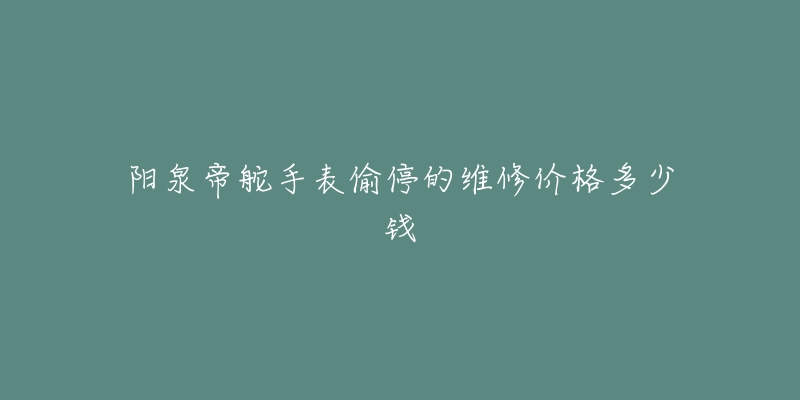 阳泉帝舵手表偷停的维修价格多少钱-名表号 阳泉帝舵手表偷停的维修价格多少钱