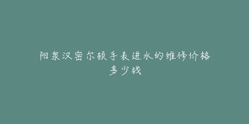 阳泉汉密尔顿手表进水的维修价格多少钱-名表号 阳泉汉密尔顿手表进水的维修价格多少钱