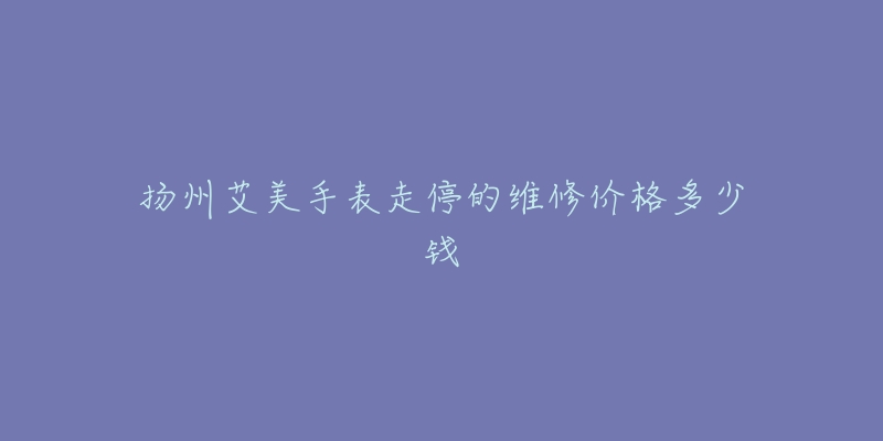 扬州艾美手表走停的维修价格多少钱-名表号 扬州艾美手表走停的维修价格多少钱