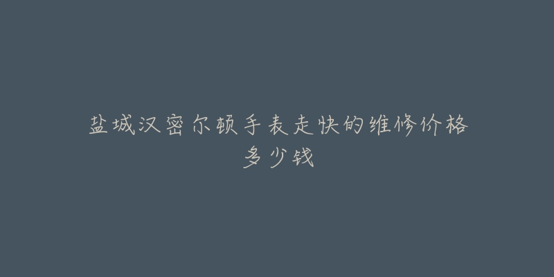 盐城汉密尔顿手表走快的维修价格多少钱-名表号 盐城汉密尔顿手表走快的维修价格多少钱