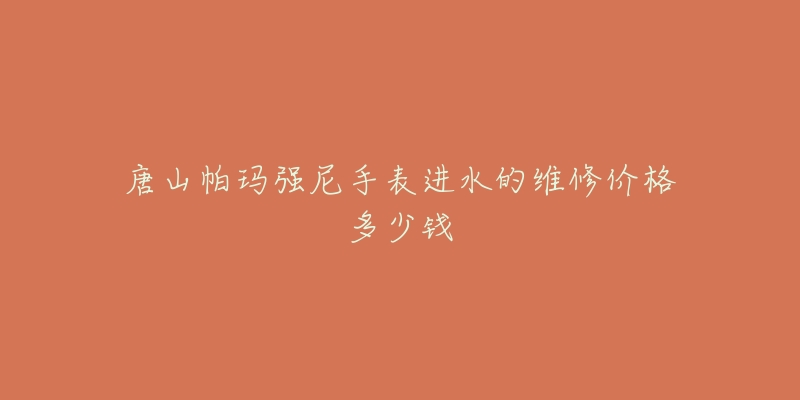 唐山帕玛强尼手表进水的维修价格多少钱-名表号 唐山帕玛强尼手表进水的维修价格多少钱