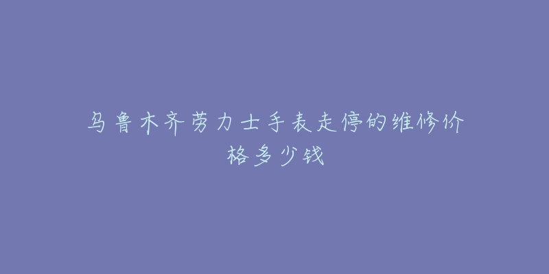 乌鲁木齐劳力士手表走停的维修价格多少钱-名表号 乌鲁木齐劳力士手表走停的维修价格多少钱