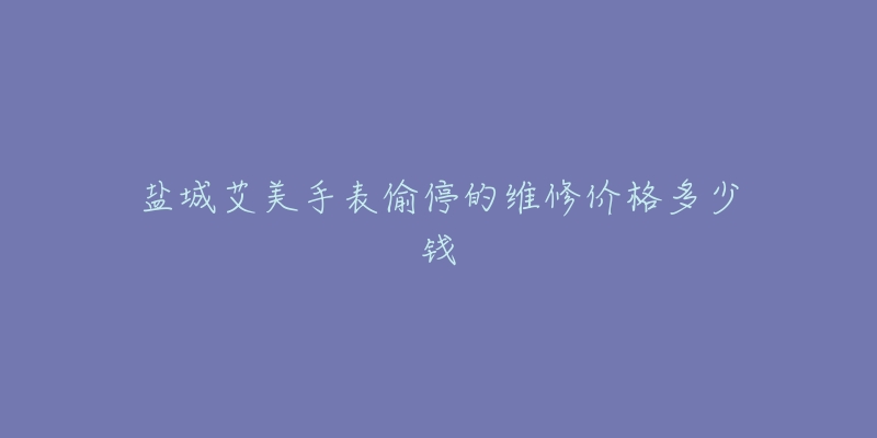 盐城艾美手表偷停的维修价格多少钱-名表号 盐城艾美手表偷停的维修价格多少钱