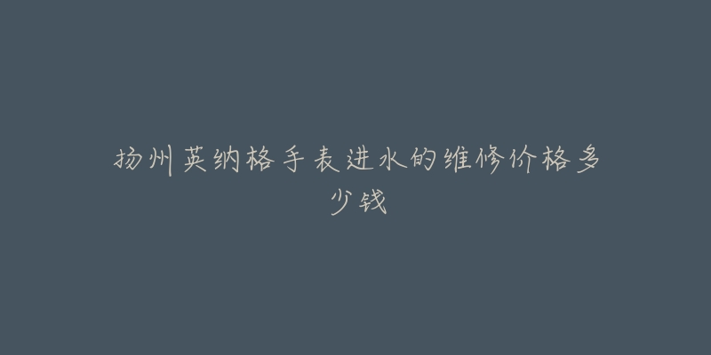 扬州英纳格手表进水的维修价格多少钱-名表号 扬州英纳格手表进水的维修价格多少钱