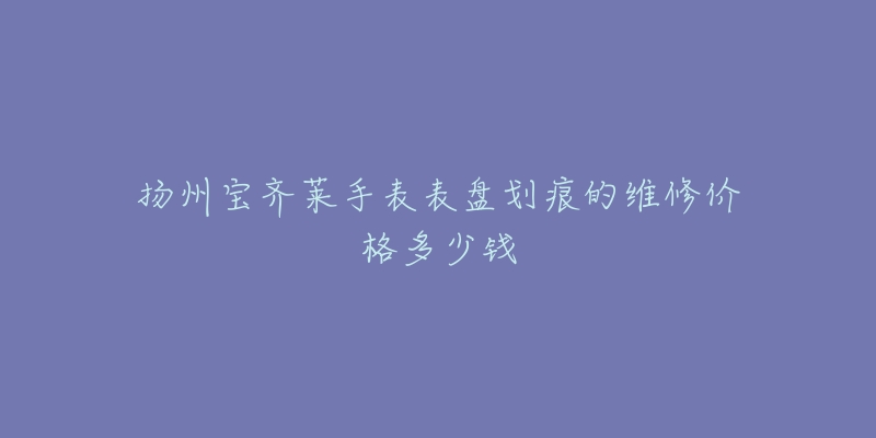 扬州宝齐莱手表表盘划痕的维修价格多少钱-名表号 扬州宝齐莱手表表盘划痕的维修价格多少钱