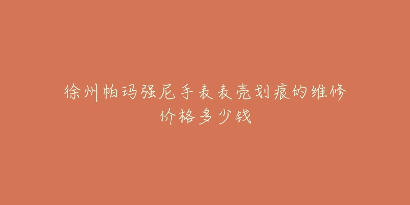 徐州帕玛强尼手表表壳划痕的维修价格多少钱-名表号 徐州帕玛强尼手表表壳划痕的维修价格多少钱
