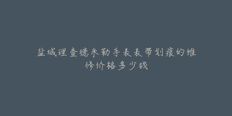 盐城理查德米勒手表表带划痕的维修价格多少钱-名表号 盐城理查德米勒手表表带划痕的维修价格多少钱