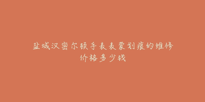盐城汉密尔顿手表表蒙划痕的维修价格多少钱-名表号 盐城汉密尔顿手表表蒙划痕的维修价格多少钱
