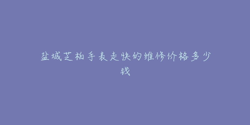盐城芝柏手表走快的维修价格多少钱-名表号 盐城芝柏手表走快的维修价格多少钱