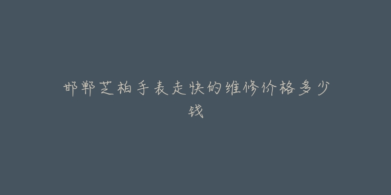 邯郸芝柏手表走快的维修价格多少钱-名表号 邯郸芝柏手表走快的维修价格多少钱