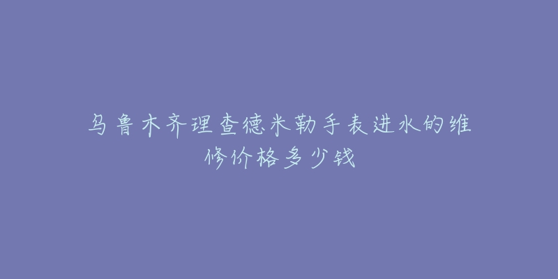 乌鲁木齐理查德米勒手表进水的维修价格多少钱-名表号 乌鲁木齐理查德米勒手表进水的维修价格多少钱