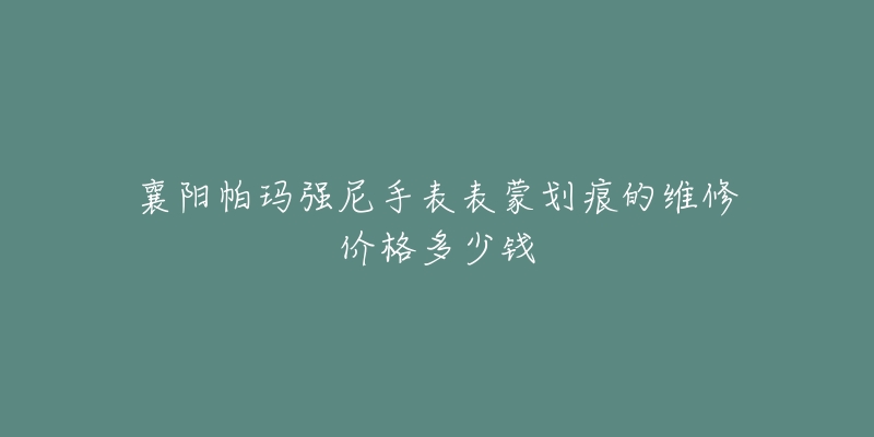 襄阳帕玛强尼手表表蒙划痕的维修价格多少钱-名表号 襄阳帕玛强尼手表表蒙划痕的维修价格多少钱
