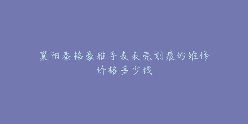 襄阳泰格豪雅手表表壳划痕的维修价格多少钱-名表号 襄阳泰格豪雅手表表壳划痕的维修价格多少钱