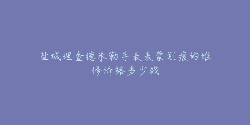 盐城理查德米勒手表表蒙划痕的维修价格多少钱-名表号 盐城理查德米勒手表表蒙划痕的维修价格多少钱
