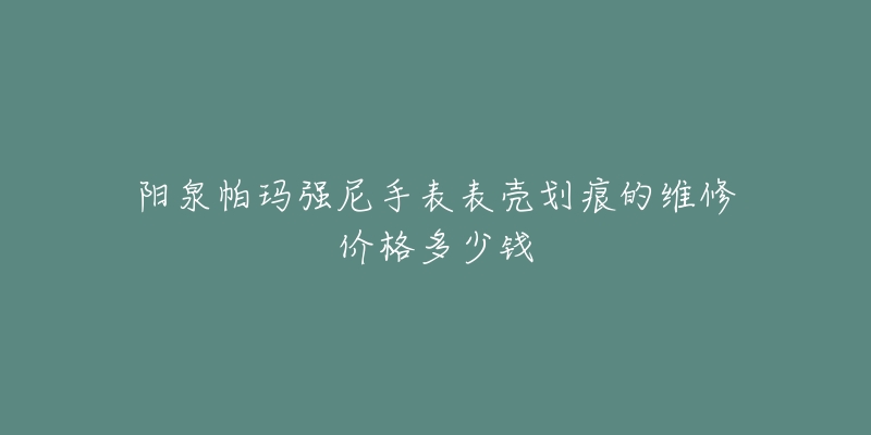 阳泉帕玛强尼手表表壳划痕的维修价格多少钱-名表号 阳泉帕玛强尼手表表壳划痕的维修价格多少钱