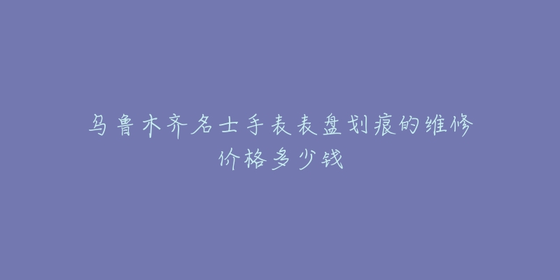 乌鲁木齐名士手表表盘划痕的维修价格多少钱-名表号 乌鲁木齐名士手表表盘划痕的维修价格多少钱
