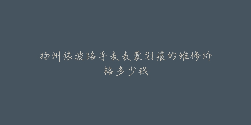 扬州依波路手表表蒙划痕的维修价格多少钱-名表号 扬州依波路手表表蒙划痕的维修价格多少钱