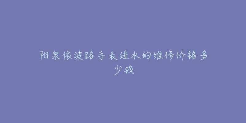 阳泉依波路手表进水的维修价格多少钱-名表号 阳泉依波路手表进水的维修价格多少钱