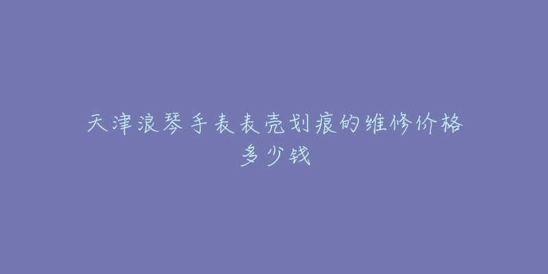 天津浪琴手表表壳划痕的维修价格多少钱-名表号 天津浪琴手表表壳划痕的维修价格多少钱