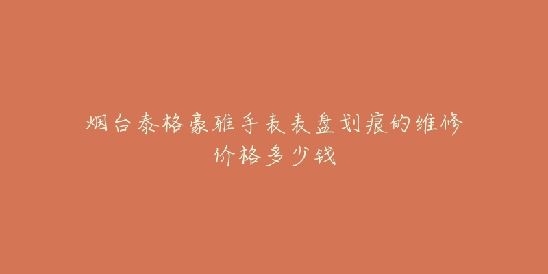 烟台泰格豪雅手表表盘划痕的维修价格多少钱-名表号 烟台泰格豪雅手表表盘划痕的维修价格多少钱