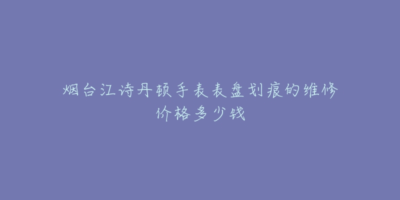 烟台江诗丹顿手表表盘划痕的维修价格多少钱-名表号 烟台江诗丹顿手表表盘划痕的维修价格多少钱