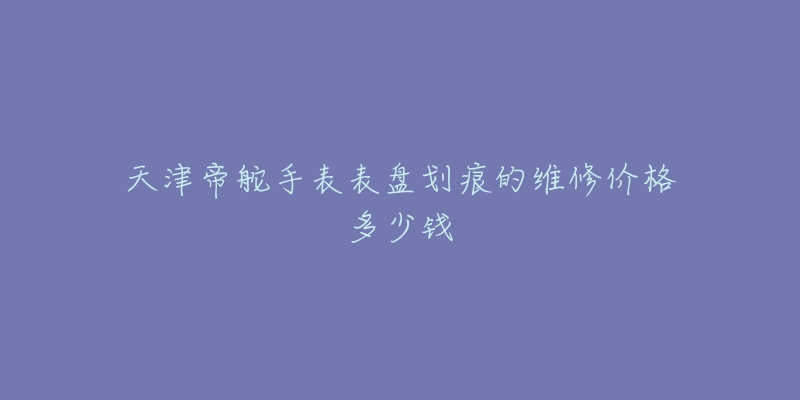 天津帝舵手表表盘划痕的维修价格多少钱-名表号 天津帝舵手表表盘划痕的维修价格多少钱