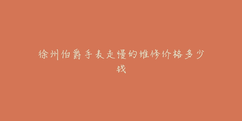 徐州伯爵手表走慢的维修价格多少钱-名表号 徐州伯爵手表走慢的维修价格多少钱