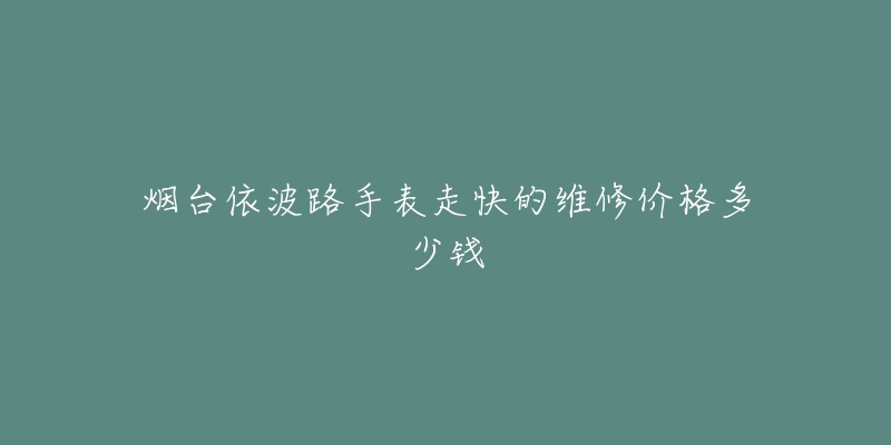 烟台依波路手表走快的维修价格多少钱-名表号 烟台依波路手表走快的维修价格多少钱