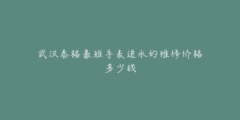 武汉泰格豪雅手表进水的维修价格多少钱-名表号 武汉泰格豪雅手表进水的维修价格多少钱