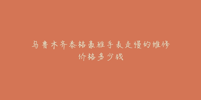 乌鲁木齐泰格豪雅手表走慢的维修价格多少钱-名表号 乌鲁木齐泰格豪雅手表走慢的维修价格多少钱