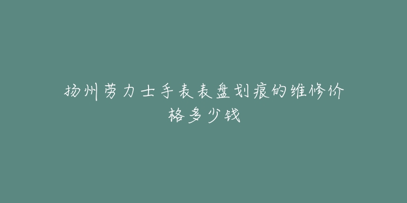 扬州劳力士手表表盘划痕的维修价格多少钱-名表号 扬州劳力士手表表盘划痕的维修价格多少钱