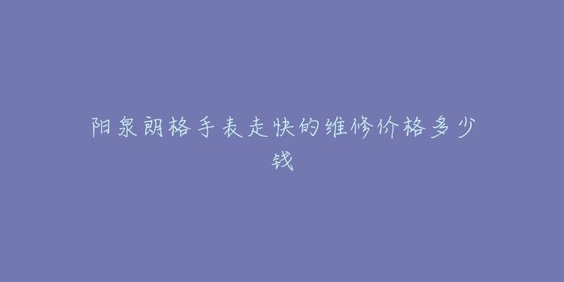 阳泉朗格手表走快的维修价格多少钱-名表号 阳泉朗格手表走快的维修价格多少钱