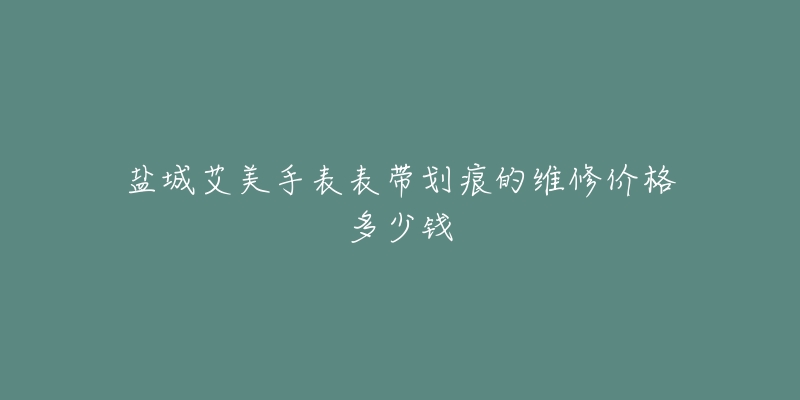 盐城艾美手表表带划痕的维修价格多少钱-名表号 盐城艾美手表表带划痕的维修价格多少钱