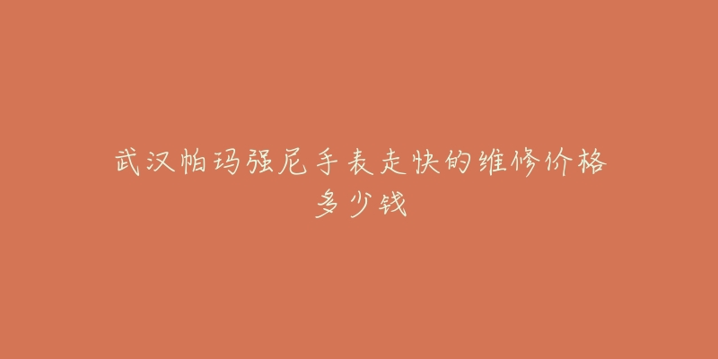 武汉帕玛强尼手表走快的维修价格多少钱-名表号 武汉帕玛强尼手表走快的维修价格多少钱