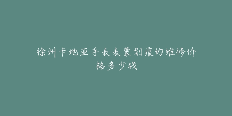 徐州卡地亚手表表蒙划痕的维修价格多少钱-名表号 徐州卡地亚手表表蒙划痕的维修价格多少钱