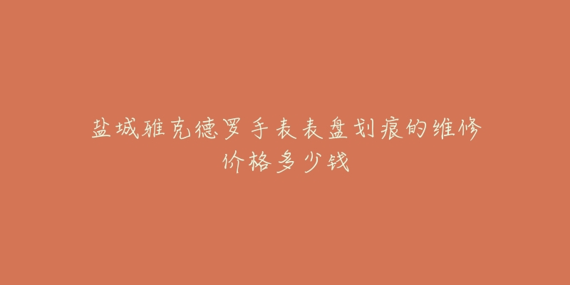 盐城雅克德罗手表表盘划痕的维修价格多少钱-名表号 盐城雅克德罗手表表盘划痕的维修价格多少钱