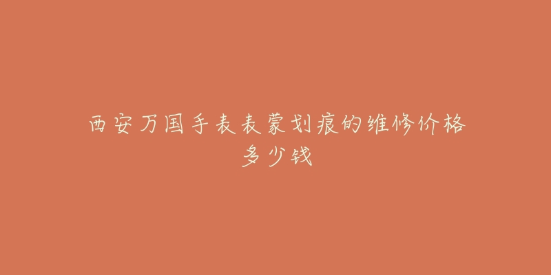 西安万国手表表蒙划痕的维修价格多少钱-名表号 西安万国手表表蒙划痕的维修价格多少钱