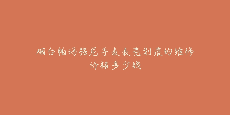 烟台帕玛强尼手表表壳划痕的维修价格多少钱-名表号 烟台帕玛强尼手表表壳划痕的维修价格多少钱