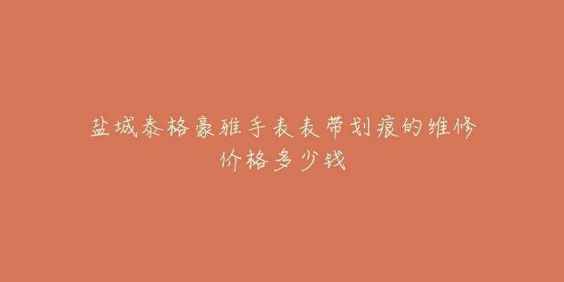 盐城泰格豪雅手表表带划痕的维修价格多少钱-名表号 盐城泰格豪雅手表表带划痕的维修价格多少钱