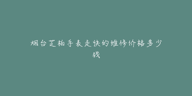 烟台芝柏手表走快的维修价格多少钱-名表号 烟台芝柏手表走快的维修价格多少钱