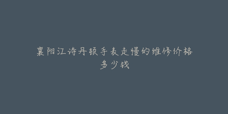 襄阳江诗丹顿手表走慢的维修价格多少钱-名表号 襄阳江诗丹顿手表走慢的维修价格多少钱